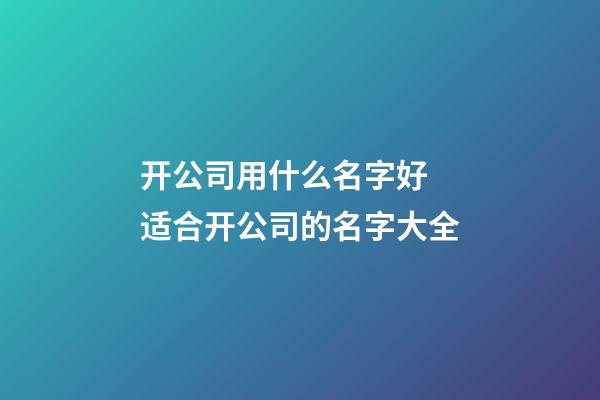 开公司用什么名字好 适合开公司的名字大全